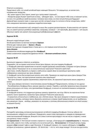 Ответьте на вопросы.
Представьте себе, что некий китайский врач навещает больного. Тот морщиться, не желая пить
непривычное лекарство.
- Фу, какая гадость! Оно горчит, вяжет да и запах имеет странный...
- Лекарство редко бывает приятным на вкус, - убеждает врач, - но оно вернет тебе силы и поможет встать
на ноги. Его целебные свойства велики: попомни мои слова, за этим питьем большое будущее!
Древний врач оказался прав: в наши дни настой, который когда-то считался в Китае лекарством, любит
пить ежедневно миллионы здоровых людей во всем мире.
Этот настой называется чай, который в наши дни широко распространен. В зависимости от сортов
чая, он имеет разные целебные свойства, например, липовый — от простуды, фиалковый — от кашля.
Обычные сорта чая имеют тонизирующий взбадривающий эффект.
Задание № 86.
Впишите недостающие слова.
Китай расположен на востоке материка Евразия.
В Китае две главные реки — Хуанхэ и Янцзы.
Китай стал единым государством в 3 веке до н.э., его первым властителем был
Цинь Шихуан.
Знаменитым китайским мудрецом был Конфуций.
Самое знаменитое сооружение Древнего Китая — Великая китайская стена.
Задание № 87.
Выполните задание и ответьте на вопросы.
Подумайте, так ли правил властитель Китая Цинь Шихуан, как учил мудрец Конфуций.
1. Конфуций советовал правителям не мучить людей суровыми наказаниями. Следовал ли Цинь Шихуан
этому совету? Наказывал ли он за незначительные проступки? Поясните свой ответ.
Для того, чтобы держать в страхе и подчинении народ, даже за малейшие проступки люди
подвергались наказанию при Цинь Шихуане.
2. Конфуций считал бесчеловечным казнить кого-либо. Применял ли смертную казнь Цинь Шихуан? Как
поступал он с теми, чье преступление казалось ему серьезным?
При Цинь Шихуане широко применялась смертная казнь. За серьезный проступок могли сварить в
котле.
3. Как Цинь Шихуан поступил с почитателями учения Конфуция? Предположите, почему он так сделал.
Последователи Конфуция были заживо зарыты в землю. Порядки и методы правления Цинь Шихуана
резко отличались от того, что проповедовал Конфуций, а значит не соответствовали интересам
Цинь Шихуана.
4. Конфуций полагал, что подданные должны уважать правителя, как отца. Могло ли население Китая
уважать такого правителя, каким был Цинь Шихуан? Поясните свою мысль.
А правитель относиться к подданным, как к детям своим. При Цинь Шихуане в стране существовали
жестокие порядки, которые могли держать население в страхе перед правителем, но не прибавляли
ему уважения. (прим. - вообще, уважают по заслугам, а потому однозначного ответа на этот вопрос
не может быть).
Задание № 88.
Разгадайте кроссворд, вспомнив высказывания китайского мудреца Конфуция. Если вы забыли эти
высказывания, найдите их в учебнике. Определите, какие слова пропущены в каждом из приведенных
ниже высказываний Конфуция. Впишите эти слова в клетки кроссворда в тех же числе и падеже, в каких
они должны стоять в тексте.
По горизонтали: 3. Ничтожный человек стремится к выгоде, а благородный к справедливости. 6. «Казнить
кого-либо, вместо того чтобы наставить его на истинный путь, - бесчеловечно. 8. Учтивый китаец перед
входом в дом снимает туфли и идет босиком. 9. Конфуций говорил, что «нужно соблюдать те порядки,
которые установлены с давних времен». 10. Богатство — это то, чего люди жаждут. Но если оно досталось
 