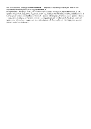 мне незаслуженно, я не буду им пользоваться. 11. Бедность — то, что страшит людей. Но если она
постигла меня незаслуженно, я не буду ее стыдиться.
По вертикали: 1. Конфуций считал, что «воспитанного человека легко узнать по его поведению. 2. Есть
простую пищу и пить воду, спать, подложив локоть под голову, в этом тоже заключается радость жизни. 3.
Благородный человек винит себя, а ничтожный — других. 4. Благородный человек лишен тревоги и боязни
— ведь коли не найдешь внутри себя изъяна, о чем тревожиться, чего бояться. 5. Конфуций советовал
правителям «относиться к подданным как к своим детям». 7. Конфуций учил, что «подданные должны
уважать правителя как отца».
 