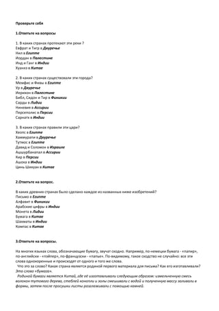 Проверьте себя
1.Ответьте на вопросы
1. В каких странах протекают эти реки ?
Евфрат и Тигр в Двуречье
Нил в Египте
Иордан в Палестине
Инд и Ганг в Индии
Хуанхэ в Китае
2. В каких странах существовали эти города?
Мемфис и Фивы в Египте
Ур в Двуречье
Иерихон в Палестине
Библ, Сидон и Тир в Финикии
Сарды в Лидии
Ниневия в Ассирии
Персеполис в Персии
Сарнатх в Индии
3. В каких странах правили эти цари?
Хеопс в Египте
Хаммурапи в Двуречье
Тутмос в Египте
Давид и Соломон в Израиле
Ашшурбанапал в Ассирии
Кир в Персии
Ашока в Индии
Цинь Шихуан в Китае
2.Ответьте на вопрос.
В каких древних странах было сделано каждое из названных ниже изобретений?
Письмо в Египте
Алфавит в Финикии
Арабские цифры в Индии
Монета в Лидии
Бумага в Китае
Шахматы в Индии
Компас в Китае
3.Ответьте на вопросы.
На многих языках слова, обозначающие бумагу, звучат сходно. Например, по-немецки бумага - «папир»,
по-английски - «пэйпер», по-французски - «папье». По-видимому, такое сходство не случайно: все эти
слова однокоренные и происходят от одного и того же слова.
Что это за слово? Какая страна является родиной первого материала для письма? Как его изготавливали?
Это слово «бумага».
Родиной бумаги является Китай, где её изготавливали следующим образом: измельченную смесь
волокон тутового дерева, стеблей конопли и золы смешивали с водой и полученную массу заливали в
формы, затем после просушки листы разглаживали с помощью камней.
 
