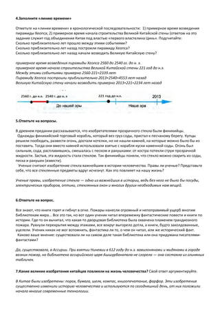 4.Заполните «линию времени»
Отметьте на «линии времени» в хронологической последовательности: 1) примерное время возведения
пирамиды Хеопса; 2) примерное время начала строительства Великой Китайской стены (ответом на это
задание служит год объединения Китая под властью «первого властелина Цинь». Подсчитайте:
Сколько приблизительно лет прошло между этими событиями?
Сколько приблизительно лет назад построили пирамиду Хеопса?
Сколько приблизительно лет назад начали возводить Великую Китайскую стену?
примерное время возведения пирамиды Хеопса 2560 до 2540 гг. до н. э.
примерное время начала строительства Великой Китайской стены 221 год до н.э.
Между этими событиями примерно 2560-221=2339 лет
Пирамиду Хеопса построили приблизительно 2013+2540=4553 лет назад
Великую Китайскую стену начали возводить примерно 2013+221=2234 лет назад
5.Ответьте на вопросы.
В древнем предании рассказывается, что изобретателями прозрачного стекла были финикийцы.
Однажды финикийский торговый корабль, который вез груз соды, пристал к песчаному берегу. Купцы
решили пообедать, развести огонь, достали котелки, но не нашли камней, на которые можно было бы из
поставить. Тогда они вместо камней использовали взятые с корабля куски каменной соды. Огонь был
сильным, сода, расплавившись, смешалась с песком и ракушками: от костра потекли струи прозрачной
жидкости. Застыв, эта жидкость стала стеклом. Так финикийцы поняли, что стекло можно сварить из соды,
песка и ракушек (извести).
Ученые считают изобретение стекла важнейшим в истории человечества. Правы ли ученые? Представьте
себе, что все стеклянные предметы вдруг исчезнут. Как это повлияет на нашу жизнь?
Ученые правы, изобретение стекла — одно из важнейших в истории, ведь без него не было бы посуды,
электрических приборов, оптики, стеклянных окон и многих других необходимых нам вещей.
6.Ответьте на вопрос.
Все знают, что книги горят и гибнут в огне. Пожары нанесли огромный и непоправимый ущерб многим
библиотекам мира... Все это так, но вот один ученик читал вперемежку фантастические повести и книги по
истории. Где-то он вычитал, что какая-то дворцовая библиотека была охвачена пламенем грандиозного
пожара. Рухнули перекрытия между этажами, все вокруг выгорело дотла, а книги, будто заколдованные,
уцелели. Ученик никак не мог вспомнить, фантастика ли то, о чем он читал, или же исторический факт.
Каково ваше мнение: существовала ли на самом деле такая библиотека или она придумана писателями-
фантастами?
Да, существовала, в Ассирии. При взятии Ниневии в 612 году до н.э. вавилонянами и мидянами в городе
возник пожар, но библиотека ассирийского царя Ашшурбанапала не сгорела — она состояла из глиняных
табличек.
7.Какие великие изобретения китайцев повлияли на жизнь человечества? Свой ответ аргументируйте.
В Китае были изобретены: порох, бумага, шелк, компас, книгопечатание, фарфор. Эти изобретения
существенно изменили историю человечества и используются по сегодняшний день, от них положили
начало многие современные технологии.
 