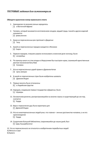 ТЕСТОВЫЕ задания для самоконтроля
Обведите кружочком номер правильного ответа
1. Земледелие по мнению ученых зародилось
1) в Восточной Африке
2. Человек, который занимается изготовлением сосудов, орудий труда, тканей и других изделий
называется
3) ремесленник
3. Какая из перечисленных рек протекает в Двуречье
2) Тигр
4. Какой из перечисленных городов находится в Финикии
4) Сидон
5. Первым народом, ставшим широко использовать в военном деле конницу, были
4) ассирийцы
6. По приказу какого из этих владык в Иерусалиме был выстроен храм, служивший единственным
местом поклонения богу Яхве
3) Соломон
7. Кто из перечисленных царей правил в Древнем Китае
3) Цинь Шихуан
8. В какой из перечисленных стран были изобретены шахматы
3) Древняя Индия
9. Первые монеты были отчеканены
4) в Лидийском Царстве
10. Народом, создавшим первые государства в Двуречье, были
1) Шумеры
11. Основателем религии, распространившейся на многие страны и существующей до сих пор,
считается
2) Будда
12. Вера в переселение душ была характерна для
2) Древней Индии
13. Кто из нижеперечисленных людей учил, что главное – личные достоинства человека, а не его
происхождение
3) Будда
14. Создателем большой библиотеки, сохранившейся до наших дней, был
3) Царь Ашшурбанипал
15. Что из перечисленного не относится к изобретениям первобытных людей
А) Мотыга и серп
Б) Бумага
 