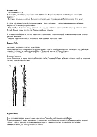 Задание № 8.
Ответьте на вопросы.
1. Вы знаете, что «люди разумные» жили родовыми общинами. Почему такая община называется
родовой?
В общину входило несколько больших семей, которые приходились родственниками друг другу.
2. Какие признаки родовой общины выражает слово «община»? Почему она так называется? Какое
имущество было общим у сородичей?
Люди сообща добывали пищу, строили жилища, изготовляли орудия труда и одежду, воспитывали
детей. Запасы пищи, орудия труда, жилища были общими.
3. Чем можно объяснить, что при раскопках первобытных стоянок «людей разумных» археологи находят
фигурки женщин?
В родовых общинах особым уважением пользовалась женщина-мать.
Задание № 9.
Выполните задание и ответьте на вопросы.
Напишите названия изображенных орудий труда. Какое из этих орудий обычно использовалось для охоты
на зверя, а какое для ловли крупной рыбы? Объясните, почему вы так думаете?
1. копье 2. гарпун
Копье для охоты на зверя, а гарпун для ловли рыбы. Пронзая добычу, зубья застревали в ней, не позволяя
рыбе соскользнуть с гарпуна.
Задание № 10.
Ответьте на вопросы к рисунку нашего времени «Первобытный похоронный обряд».
Опишите рисунок. О каких верованиях первобытных людей можно узнать по изображенному на рисунке
обряду? Почему умершего уложили в позе спящего? С какой целью на него надели ожерелье из
медвежьих зубов, а в могилу положили копье?
 