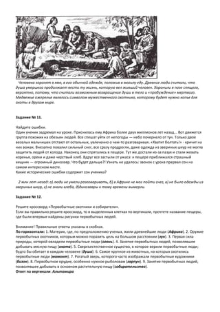 Человека хоронят в яме, в его обычной одежде, положив в могилу еду. Древние люди считали, что
душа умершего продолжает вести ту жизнь, которую вел живший человек. Хоронили в позе спящего,
вероятно, потому, что считали возможным возвращение души в тело и «пробуждение» мертвого.
Медвежье ожерелье являлось символом мужественного охотника, которому будет нужно копье для
охоты в другом мире.
Задание № 11.
Найдите ошибки.
Один ученик задремал на уроке. Приснилась ему Африка более двух миллионов лет назад... Вот движется
группа похожих на обезьян людей. Все спешат уйти от непогоды — небо почернело от туч. Только двое
веселых мальчишек отстают от остальных, увлеченно о чем-то разговаривая. «Хватит болтать!» - кричит на
них вожак. Внезапно повалил сильный снег, все сразу продрогли, даже одежда из звериных шкур не могла
защитить людей от холода. Наконец они спрятались в пещере. Тут же достали из-за пазух и стали жевать
коренья, орехи и даже черствый хлеб. Вдруг все застыли от ужаса: к пещере приближался страшный
хищник — огромный динозавр. Что будет дальше?! Узнать не удалось: звонок с урока прервал сон на
самом интересном месте.
Какие исторические ошибки содержит сон ученика?
2 млн лет назад: а) люди не умели разговаривать, б) в Африке не мог пойти снег, в) не было одежды из
звериных шкур, г) не знали хлеба, д)динозавры к тому времени вымерли.
Задание № 12.
Решите кроссворд «Первобытные охотники и собиратели».
Если вы правильно решите кроссворд, то в выделенных клетках по вертикали, прочтете название пещеры,
где были впервые найдены рисунки первобытных людей.
Внимание! Правильные ответы указаны в скобках.
По горизонтали: 1. Материк, где, по предположению ученых, жили древнейшие люди (Африка). 2. Оружие
первобытных охотников, которым можно поразить цель на большом расстоянии (лук). 3. Первая сила
природы, которой овладели первобытные люди (огонь). 4. Занятие первобытных людей, позволявшее
добывать мясную пищу (охота). 5. Сверхъестественное существо, в которое верили первобытные люди;
будто бы обитает в каждом человеке (душа). 6. Самое крупное из животных, на которых охотились
первобытные люди (мамонт). 7. Рогатый зверь, которого часто изображали первобытные художники
(бизон). 8. Первобытное орудие, особенно нужное рыболовам (гарпун). 9. Занятие первобытных людей,
позволявшее добывать в основном растительную пищу (собирательство).
Ответ по вертикали: Альтамира
 