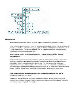 Проверьте себя
Какие источники помогают ученым получать информацию о жизни древнейших людей?
Источники, которые помогают ученым изучить жизнь древнейших людей, - это археологические
раскопки, нахождение древнейшего оружия, украшений, орудий труда, домашней утвари, монет.
По ним можно узнать о жизни того времени. Так же нужно изучить берестяные грамоты,
старинные рукописи, наскальные рисунки.
Как вы думаете, можно ли сравнить современное и первобытное искусство? Свой ответ
аргументируйте.
Современное и первобытное искусство можно сравнить, потому что наскальный рисунок и
картина современного художника, современная музыка и звуки, которые учился извлекать
древнейший человек из окружающих его предметов, – все это является прежде всего
выражением эмоций, настроения, стремления к познанию мира. Искусство в любое время
олицетворяет достижения человеческого разума, духовность, но современное искусство имеет
больше способов выражения по сравнению с примитивным первобытным искусством
Узнайте, на территории каких современных стран жили древнейшие люди (при поиске
информации используйте интернет)
Древнейшие люди возникли на территории Восточной Африки (Кения, Эфиопия, Танзания,
Сомали). Затем распространились на Ближнем Востоке ( Сирия, Иордания, Израиль, Ирак) и по
всей Евразии ( Турция, Иран, Россия и др.)
 