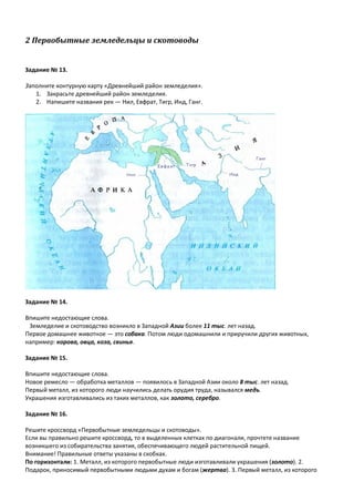 2 Первобытные земледельцы и скотоводы
Задание № 13.
Заполните контурную карту «Древнейший район земледелия».
1. Закрасьте древнейший район земледелия.
2. Напишите названия рек — Нил, Евфрат, Тигр, Инд, Ганг.
Задание № 14.
Впишите недостающие слова.
Земледелие и скотоводство возникло в Западной Азии более 11 тыс. лет назад.
Первое домашнее животное — это собака. Потом люди одомашнили и приручили других животных,
например: корова, овца, коза, свинья.
Задание № 15.
Впишите недостающие слова.
Новое ремесло — обработка металлов — появилось в Западной Азии около 8 тыс. лет назад.
Первый металл, из которого люди научились делать орудия труда, назывался медь.
Украшения изготавливались из таких металлов, как золото, серебро.
Задание № 16.
Решите кроссворд «Первобытные земледельцы и скотоводы».
Если вы правильно решите кроссворд, то в выделенных клетках по диагонали, прочтете название
возникшего из собирательства занятия, обеспечивающего людей растительной пищей.
Внимание! Правильные ответы указаны в скобках.
По горизонтали: 1. Металл, из которого первобытные люди изготавливали украшения (золото). 2.
Подарок, приносимый первобытными людьми духам и богам (жертва). 3. Первый металл, из которого
 