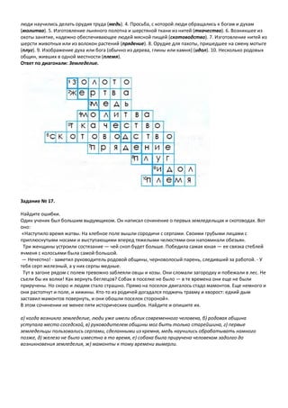 люди научились делать орудия труда (медь). 4. Просьба, с которой люди обращались к богам и духам
(молитва). 5. Изготовление льняного полотна и шерстяной ткани из нитей (ткачество). 6. Возникшее из
охоты занятие, надежно обеспечивающее людей мясной пищей (скотоводство). 7. Изготовление нитей из
шерсти животных или из волокон растений (прядение). 8. Орудие для пахоты, пришедшее на смену мотыге
(плуг). 9. Изображение духа или бога (обычно из дерева, глины или камня) (идол). 10. Несколько родовых
общин, живших в одной местности (племя).
Ответ по диагонали: Земледелие.
Задание № 17.
Найдите ошибки.
Один ученик был большим выдумщиком. Он написал сочинение о первых земледельцах и скотоводах. Вот
оно:
«Наступило время жатвы. На хлебное поле вышли сородичи с серпами. Своими грубыми лицами с
приплюснутыми носами и выступающими вперед тяжелыми челюстями они напоминали обезьян.
Три женщины устроили состязание — чей сноп будет больше. Победила самая юная — ее связка стеблей
ячменя с колосьями была самой большой.
— Нечестно! - заметил руководитель родовой общины, черноволосый парень, следивший за работой. - У
тебя серп железный, а у них серпы медные.
Тут в загоне рядом с полем тревожно заблеяли овцы и козы. Они сломали загородку и побежали в лес. Не
съели бы их волки! Как вернуть беглецов? Собак в поселке не было — в те времена они еще не были
приручены. Но скоро и людям стало страшно. Прямо на поселок двигалось стадо мамонтов. Еще немного и
они растопчут и поле, и хижины. Кто-то из родичей догадался поджечь травму и хворост: едкий дым
заставил мамонтов повернуть, и они обошли поселок стороной».
В этом сочинении не менее пяти исторических ошибок. Найдите и опишите их.
а) когда возникло земледелие, люди уже имели облик современного человека, б) родовая община
уступала место соседской, в) руководителем общины мог быть только старейшина, г) первые
земледельцы пользовались серпами, сделанными из кремня, медь научились обрабатывать намного
позже, д) железо не было известно в то время, е) собака была приручена человеком задолго до
возникновения земледелия, ж) мамонты к тому времени вымерли.
 