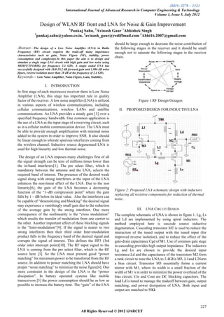 ISSN: 2278 – 1323
                                     International Journal of Advanced Research in Computer Engineering & Technology
                                                                                          Volume 1, Issue 5, July 2012

                  Design of WLAN RF front end LNA for Noise & Gain Improvement
                                       1
                                 Pankaj Sahu, 2Avinash Gaur 3Abhishek Singh
             1
                 pankaj.sahu@yahoo.co.in, 2avinash_gaur@rediffmail.com 3Abhi16.2007@gmail.com
                                                                         should be large enough to decrease the noise contribution of
Abstract—The        design of a Low Noise Amplifier (LNA) in Radio        the following stages in the receiver and it should be small
Frequency (RF) circuit requires the trade-off many importance             enough not to saturate the following stages in the receiver
characteristics such as gain, Noise Figure (NF), stability, power
consumption and complexity).In this paper the aim is to design and
                                                                          chain.
simulate a single stage LNA circuit with high gain and low noise using
MOSFET(NMOS) for frequency 2.4 GHz. A single ended LNA has
successfully designed with 18.8-19.2 dB forward gain and 1.986 dB noise
figure, reverse isolation more than 28 dB at the frequency of 2.4 GHz.
Keywords— Low Noise Amplifier, Noise Figure, Gain, Stability.

                     I.   INTRODUCTION
In first stage of each microwave receiver there is Low Noise
Amplifier (LNA), this stage has important rule in quality
factor of the receiver. A low noise amplifier (LNA) is utilized                          Figure 1.RF Design Octagon
in various aspects of wireless communications, including
cellular communications, wireless LANs and satellite                         II.   PROPOSED DESIGN FOR INDUCTIVE LNA
communications. An LNA provides a steady gain [1] over a
specified frequency bandwidth. One common application is
the use of a LNA as the input stage of a receiving circuit, such
as in a cellular mobile communication device. The LNA must
be able to provide enough amplification with minimal noise
added to the system in order to improve SNR. It also should
be linear enough to tolerate spurious interferers coming from
the wireless channel. Inductive source degenerated LNA is
used for high linearity and low thermal noise.

 The design of an LNA imposes many challenges first of all
the signal strength can be tens of millions times lower than
the in-band interferers[1]. The pre select filter, which is
mandatory between the antenna and the LNA, selects the
required band of interest. The presence of the desired weak
signal along with strong interferers at the input of the LNA
enhances the non-linear effect of the LNA. Due to the non
linearity[6], the gain of the LNA becomes a decreasing
                                                                          Figure 2: Proposed LNA schematic design with inductors
function of the ―1–dB compression point‖ where the gain
                                                                          replacing all resistive components for reduction of thermal
falls by 1 – dB below its ideal value. Also the interferers can
                                                                          noise .
be capable of ―desensitizing and blocking‖ the desired signal
may experience a vanishingly small gain due to the reduction
of the average gain by the strong interferer. One more                                  III.   LNA CIRCUIT DESIGN
consequence of the nonlinearity is the ―cross modulation‖                 The complete schematic of LNA is shown in figure 1. Lg, Ls
which results the transfer of modulation from one carrier to              and Ld are implemented by using spiral inductors. The
the other. Another important affect of these blocking signals             method employed here is cascode source inductive
is the ―Inter-modulation‖[9]. If the signal is nearer to two              degeneration. Cascoding transistor M2 is used to reduce the
strong interferers then their third order Inter-modulation                interaction of the tuned output with the tuned input (for
product falls in the frequency band of the desired signal and             improved reverse isolation), and to reduce the effect of the
corrupts the signal of interest. This defines the IIP3 (3rd               gate-drain capacitance Cgd of M1. Use of common gate stage
order inter intercept point)[10]. The RF input signal to the              in cascoding provides high output impedance. The inductors
LNA is coming from the pre select filter, which is the RF                 Lg and Ls are chosen to provide the desired input
source here [3]. So the LNA must present good ―power                      resistance.Ld and the capacitance of the transistors M2 form
matching‖ for maximum power to be transferred from the RF                 a tank circuit to tune the LNA to 2.4GHz.M3, L1and L2form
source. In addition to power matching the LNA should have                 a bias circuit. Transistor M3 essentially forms a current
proper ―noise matching‖ to minimize the noise figure[6]. One              mirror with M1, where its width is a small fraction of the
more constraint in the design of the LNA is the ―power                    width of M1’s in order to minimize the power overhead of the
dissipation‖. In battery operated systems like mobile                     bias circuit. Cin and Cout are DC blocking capacitors. The
transceivers [5] the power consumption should be as low as                load Ld is tuned to manage the tradeoff between gain, output
possible to increase the battery time. The ―gain‖ of the LNA              matching, and power dissipation of LNA. Both input and
                                                                          output are matched to 50Ω.



                                                                                                                                  227
                                                 All Rights Reserved © 2012 IJARCET
 