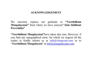 ACKNOWLEDGEMENT
We sincerely express our gratitude to “Teerthdham
Mangalayatan” from where we have sourced “Jain Siddhant
Preveshika”
“Teerthdham Manglayatan”have taken due care, However, if
you find any typographical error, for which we request all the
reader to kindly inform us at info@vitragvani.com or to
“Teerthdham Mangalayata” at Info@mangalayatan.com
 