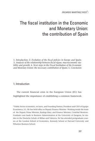 /RICARDO MARTÍNEZ RICO * /




       The fiscal institution in the Economic
                        and Monetary Union:
                    the contribution of Spain




1. Introduction; 2. Evolution of the fiscal policies in Europe and Spain;
3. Analysis of the relationship between fiscal rigour, macroeconomic sta-
bility and growth; 4. Next steps in the Fiscal Institution of the Economic
and Monetary Union: the necessary contribution of Spain; 5. Conclusion




1. Introduction

    The current financial crisis in the European Union (EU) has
highlighted the importance of establishing a common framework



* Public Sector economist, on leave, and Founding Partner, President and CEO of Equipo
Económico, S.L. He has held office as Deputy Finance Minister Working inside the team
of the Deputy Prime Minister, Rodrigo Rato, and Finance Minister, Cristóbal Montoro.
Graduate cum laude in Business Administration at the University of Zaragoza, he stu-
dies in the Deutsche Schule of Bilbao and Valencia. He has attended postgraduate cour-
ses at the London School of Economics, Kennedy School at Harvard University and
Wharton Business School.


                                                                          227
 