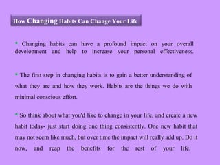 How Changing Habits Can Change Your Life
 Changing habits can have a profound impact on your overall
development and help to increase your personal effectiveness.
 The first step in changing habits is to gain a better understanding of
what they are and how they work. Habits are the things we do with
minimal conscious effort.
 So think about what you'd like to change in your life, and create a new
habit today- just start doing one thing consistently. One new habit that
may not seem like much, but over time the impact will really add up. Do it
now, and reap the benefits for the rest of your life.
 