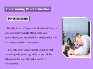 Overcoming Procrastination
PsychologicallyPsychologically
o Usually the act of procrastination is a defense, a
way to protect yourself. Often when you
procrastinate, you are afraid that taking action will
have some negative consequence.
o You may think you are going to fail, or that
something will go wrong, and you put off the
behavior to try to avoid such a negative
consequence.
 