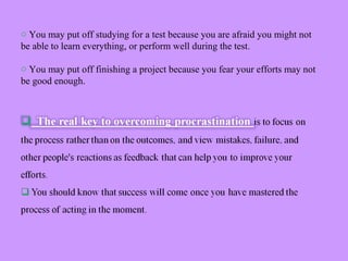 o You may put off studying for a test because you are afraid you might not
be able to learn everything, or perform well during the test.
o You may put off finishing a project because you fear your efforts may not
be good enough.
 