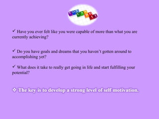  Have you ever felt like you were capable of more than what you are
currently achieving?
 Do you have goals and dreams that you haven’t gotten around to
accomplishing yet?
 What does it take to really get going in life and start fulfilling your
potential?
 