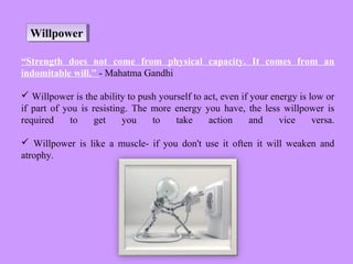 WillpowerWillpower
“Strength does not come from physical capacity. It comes from an
indomitable will.” - Mahatma Gandhi
 Willpower is the ability to push yourself to act, even if your energy is low or
if part of you is resisting. The more energy you have, the less willpower is
required to get you to take action and vice versa.
 Willpower is like a muscle- if you don't use it often it will weaken and
atrophy.
 