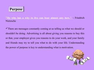 PurposePurpose
"He who has a why to live can bear almost any how." - Friedrich
Nietzsche
There are messages constantly coming at us telling us what we should or
shouldn't be doing. Advertising is all about giving you reasons to buy this
or that, your employer gives you reasons to do your work, and your family
and friends may try to tell you what to do with your life. Understanding
the power of purpose is key to understanding what is motivation.
 