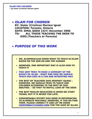 ISLAM FOR CHILDREN
- by Sister (Cristina) Mariam Ignat




   • ISLAM FOR CHIDREN
      BY: Sister (Cristina) Mariam Ignat
      LOCATION: Toronto, Ontario
      DATE: DHUL QADA 1427/ December 2006
      TO:     ALL THOSE TEACHING THE DEEN TO
          KIDS (Teachers or Parents)



   • PURPOSE OF THIS WORK



        • WE, ALHAMDULILAH KNOW WHAT TO TEACH IN ISLAM
          BASED ON THE QUR’AN AND THE SUNNAH

        • HOWEVER, ONE IMPORTANT WAY IS ALSO HOW TO
          TEACH IT

        • THIS UNIT TRIES TO MAKE A SUMMARY OF THE
          BASICS OF ISLAM – WHAT AND HOW WE SHOULD
          TEACH OUR KIDS IN A FUN AND INTERSTING WAY

        • THE BEST OF TEACHERS WAS PROPHET (SAAW) –
          HOWEVER, WE SHOULD TRIVE TO TEACH OUR
          CHILDREN ACCORDING TO THE BEST OF OUR
          ABILITIES ~ SO THAT TO INSTILL LOVE OF THE DEEN

        • THE BEST MUSLIM EDUCATION IS WHEN WE START
          YOUNG, BUT IT IS NEVER TOO LATE.

        •   CONSIDERABLE EFFORT WAS DONE IN REFERENCING
            TO ELIMINATE MISTAKES; HOWEVER, IF YOU DO FIND
            THEM, PLEASE CORRECT IT AND LET ME KNOW
            (CRISTINNA7@YAHOO.COM) FOR THE SAKE OF ALLAH.


                                                            1
 