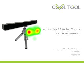 World’s ﬁrst $299 Eye Tracker
for market research
© 2014 CoolTool. All Rights Reserved
1750 Montgomery St. FL1, San Francisco, CA 94111, USA 
+1-415-835-9433,
+1-415-871-0717
hello@cooltool.com
www.CoolTool.com
 