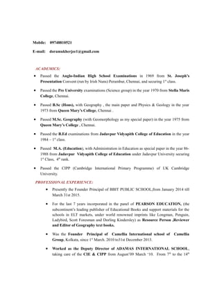 SUMITA MUKHERJEE
Mobile: 09748810521
E-mail: doramukherjee1@gmail.com
ACADEMICS:
• Passed the Anglo-Indian High School Examinations in 1969 from St. Joseph’s
Presentation Convent (run by Irish Nuns) Perambur, Chennai, and securing 1st
class.
• Passed the Pre University examinations (Science group) in the year 1970 from Stella Maris
College, Chennai.
• Passed B.Sc (Hons), with Geography , the main paper and Physics & Geology in the year
1973 from Queen Mary’s College, Chennai .
• Passed M.Sc. Geography (with Geomorphology as my special paper) in the year 1975 from
Queen Mary’s College , Chennai.
• Passed the B.Ed examinations from Jadavpur Vidyapith College of Education in the year
1984 – 1st
class.
• Passed M.A. (Education), with Administration in Education as special paper in the year 86-
1988 from Jadavpur Vidyapith College of Education under Jadavpur University securing
1st
Class, 4th
rank.
• Passed the CIPP (Cambridge International Primary Programme) of UK Cambridge
University.
PROFESSIONAL EXPERIENCE:
• Presently the Founder Principal of BBIT PUBLIC SCHOOL,from January 2014 till
March 31st 2015.
• For the last 7 years incorporated in the panel of PEARSON EDUCATION, (the
subcontinent’s leading publisher of Educational Books and support materials for the
schools in ELT markets, under world renowned imprints like Longman, Penguin,
Ladybird, Scott Foresman and Dorling Kindersley) as Resource Person ,Reviewer
and Editor of Geography text books.
• Was the Founder Principal of Camellia International school of Camellia
Group, Kolkata, since 1st
March. 2010 to31st December 2013.
• Worked as the Deputy Director of ADAMAS INTERNATIONAL SCHOOL,
taking care of the CIE & CIPP from August’09 March ‘10. From 7th
to the 14th
 