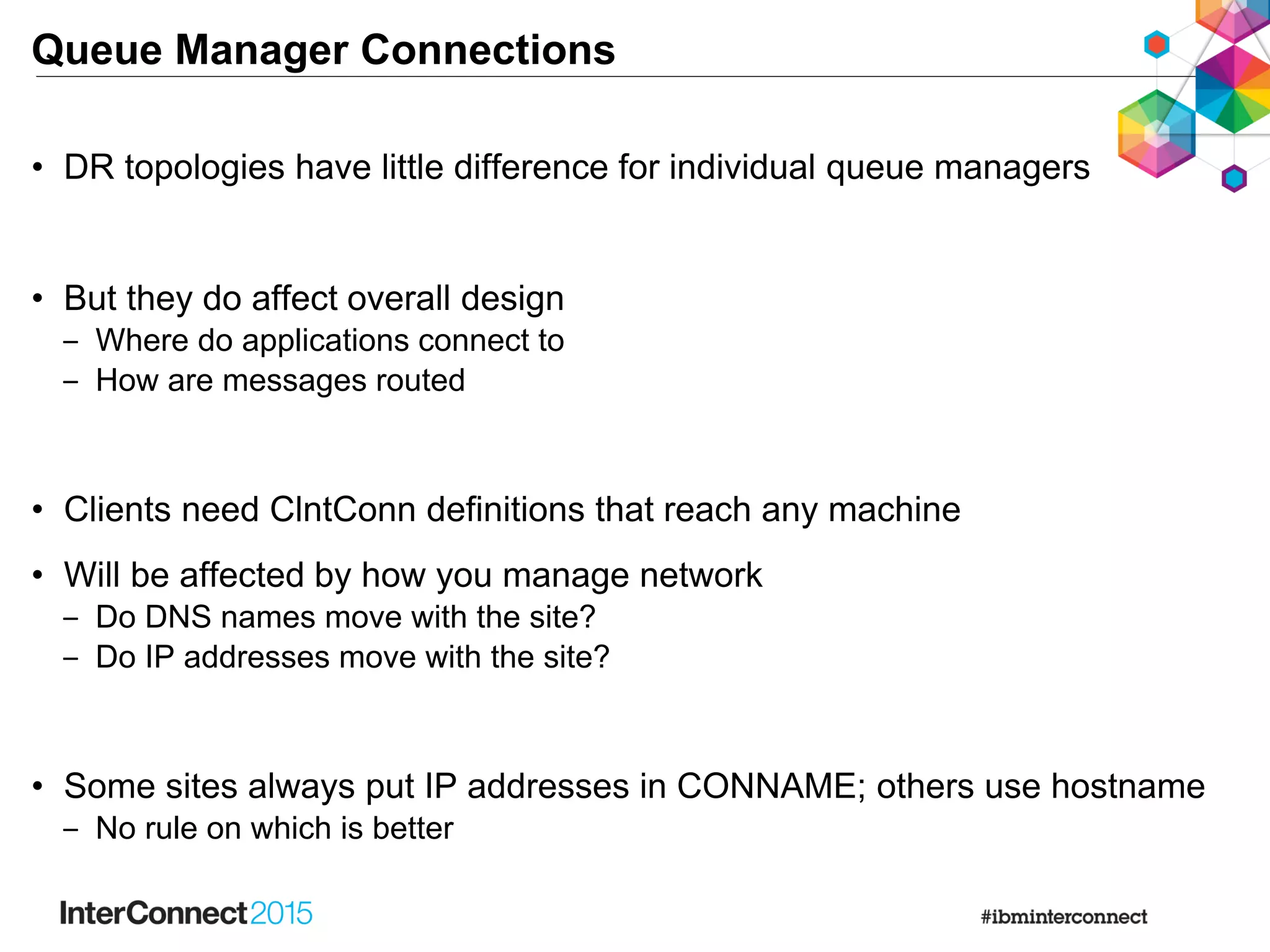 Queue Manager Connections
• DR topologies have little difference for individual queue managers
• But they do affect overall design
‒ Where do applications connect to
‒ How are messages routed
• Clients need ClntConn definitions that reach any machine
• Will be affected by how you manage network
‒ Do DNS names move with the site?
‒ Do IP addresses move with the site?
• Some sites always put IP addresses in CONNAME; others use hostname
‒ No rule on which is better
 