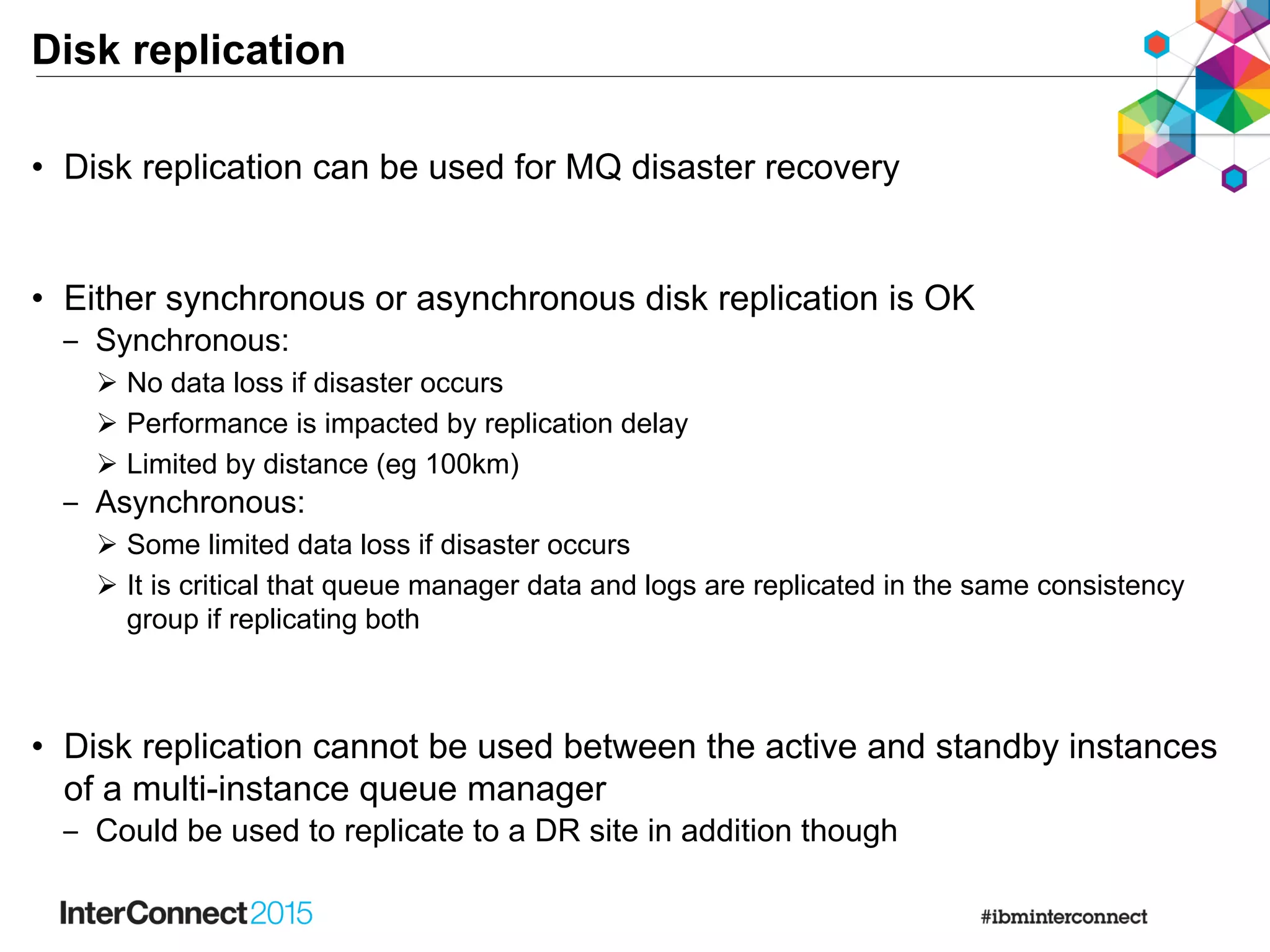 Disk replication
• Disk replication can be used for MQ disaster recovery
• Either synchronous or asynchronous disk replication is OK
‒ Synchronous:
 No data loss if disaster occurs
 Performance is impacted by replication delay
 Limited by distance (eg 100km)
‒ Asynchronous:
 Some limited data loss if disaster occurs
 It is critical that queue manager data and logs are replicated in the same consistency
group if replicating both
• Disk replication cannot be used between the active and standby instances
of a multi-instance queue manager
‒ Could be used to replicate to a DR site in addition though
 