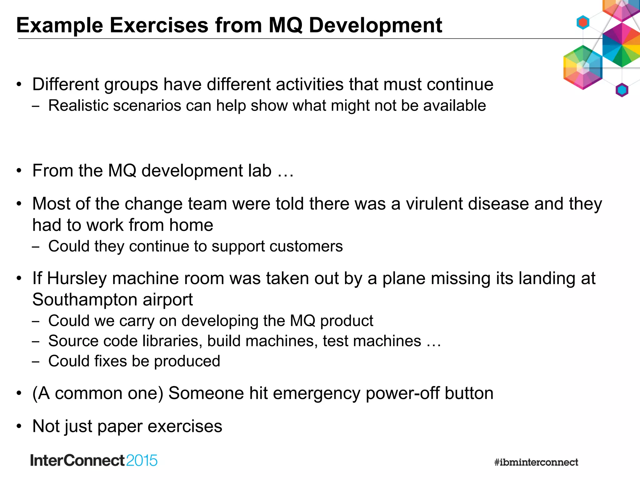 Example Exercises from MQ Development
• Different groups have different activities that must continue
‒ Realistic scenarios can help show what might not be available
• From the MQ development lab …
• Most of the change team were told there was a virulent disease and they
had to work from home
‒ Could they continue to support customers
• If Hursley machine room was taken out by a plane missing its landing at
Southampton airport
‒ Could we carry on developing the MQ product
‒ Source code libraries, build machines, test machines …
‒ Could fixes be produced
• (A common one) Someone hit emergency power-off button
• Not just paper exercises
 