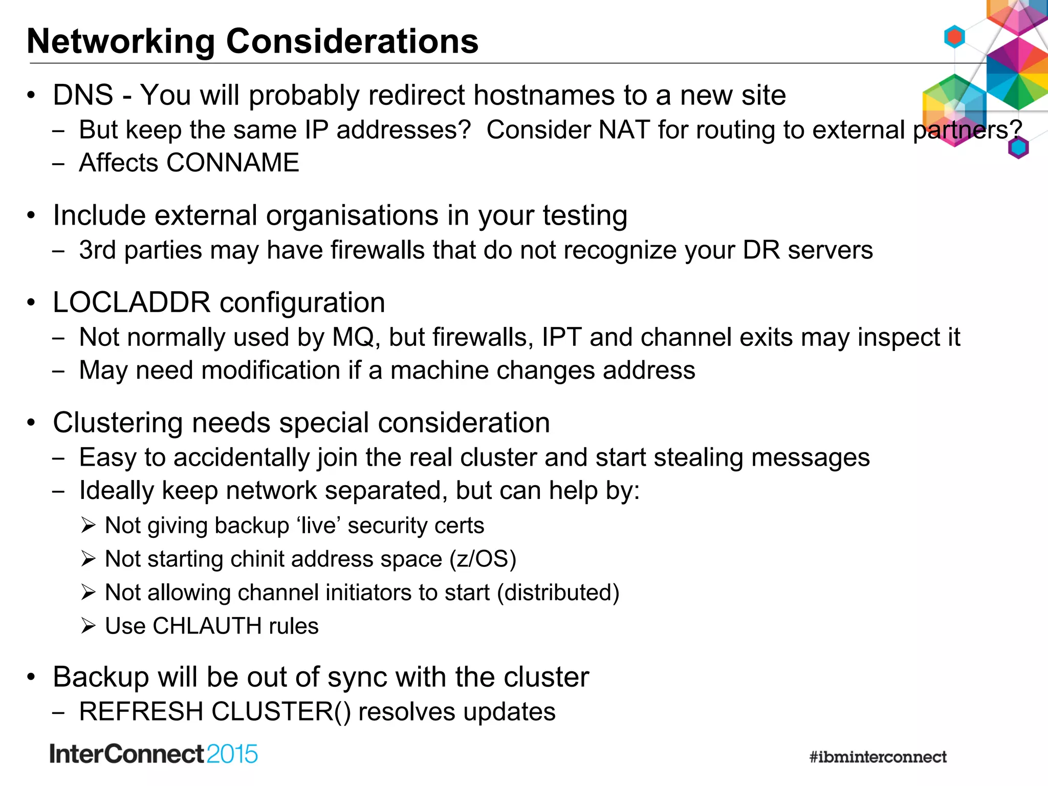 Networking Considerations
• DNS - You will probably redirect hostnames to a new site
‒ But keep the same IP addresses? Consider NAT for routing to external partners?
‒ Affects CONNAME
• Include external organisations in your testing
‒ 3rd parties may have firewalls that do not recognize your DR servers
• LOCLADDR configuration
‒ Not normally used by MQ, but firewalls, IPT and channel exits may inspect it
‒ May need modification if a machine changes address
• Clustering needs special consideration
‒ Easy to accidentally join the real cluster and start stealing messages
‒ Ideally keep network separated, but can help by:
 Not giving backup ‘live’ security certs
 Not starting chinit address space (z/OS)
 Not allowing channel initiators to start (distributed)
 Use CHLAUTH rules
• Backup will be out of sync with the cluster
‒ REFRESH CLUSTER() resolves updates
 