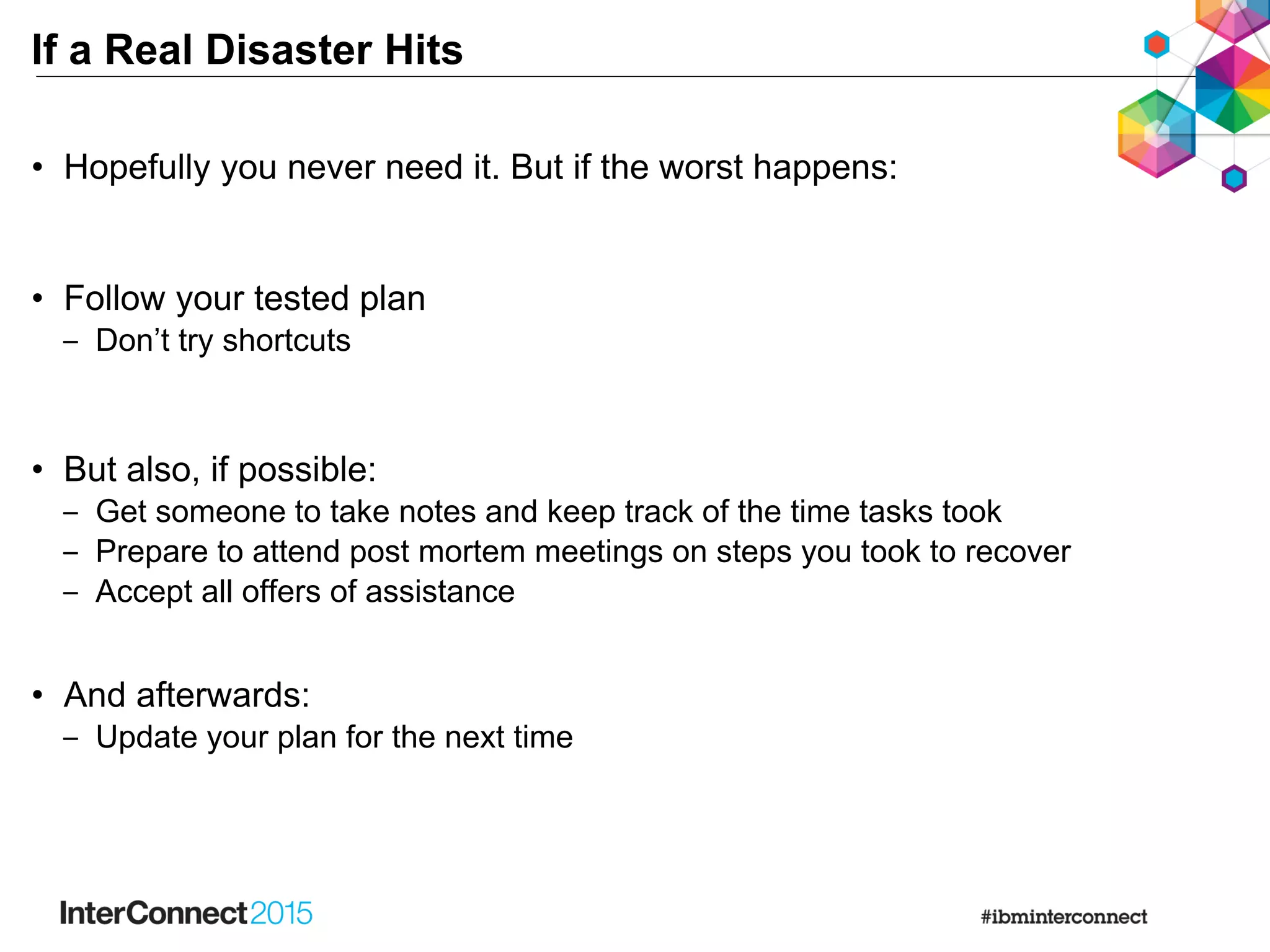 If a Real Disaster Hits
• Hopefully you never need it. But if the worst happens:
• Follow your tested plan
‒ Don’t try shortcuts
• But also, if possible:
‒ Get someone to take notes and keep track of the time tasks took
‒ Prepare to attend post mortem meetings on steps you took to recover
‒ Accept all offers of assistance
• And afterwards:
‒ Update your plan for the next time
 