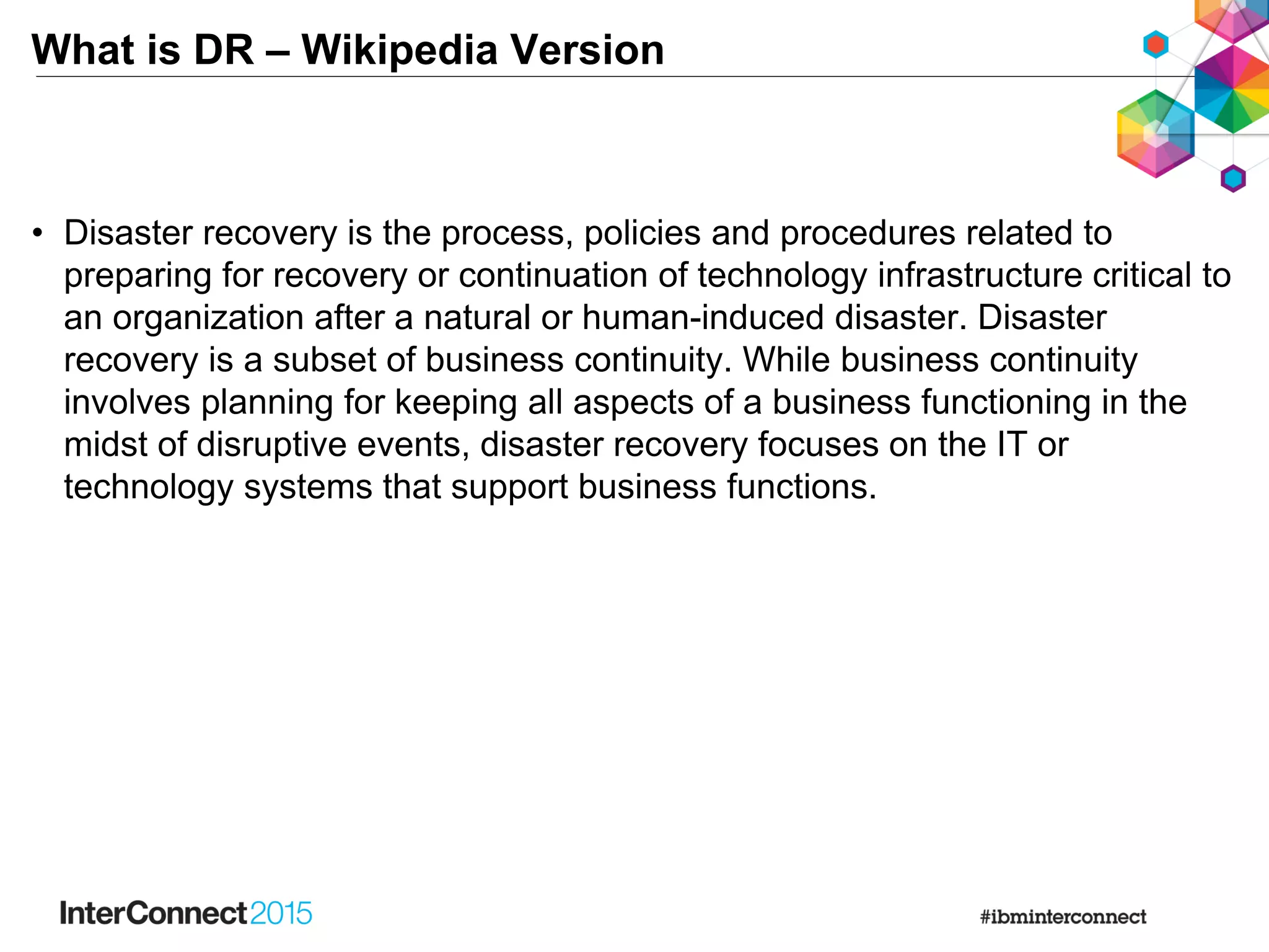 What is DR – Wikipedia Version
• Disaster recovery is the process, policies and procedures related to
preparing for recovery or continuation of technology infrastructure critical to
an organization after a natural or human-induced disaster. Disaster
recovery is a subset of business continuity. While business continuity
involves planning for keeping all aspects of a business functioning in the
midst of disruptive events, disaster recovery focuses on the IT or
technology systems that support business functions.
 
