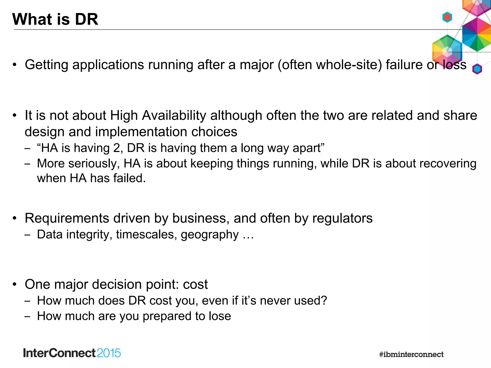 What is DR
• Getting applications running after a major (often whole-site) failure or loss
• It is not about High Availability although often the two are related and share
design and implementation choices
‒ “HA is having 2, DR is having them a long way apart”
‒ More seriously, HA is about keeping things running, while DR is about recovering
when HA has failed.
• Requirements driven by business, and often by regulators
‒ Data integrity, timescales, geography …
• One major decision point: cost
‒ How much does DR cost you, even if it’s never used?
‒ How much are you prepared to lose
 