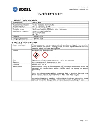 SDS Number : 133
Latest Revision : November 2017
SAFETY DATA SHEET
Page 1 / 6
1. PRODUCT IDENTIFICATION
Product name : SODEL 118
Description / identification : Coated electrode, Aluminum alloy
Recommended use : Use for arc welding, SMAW
Restriction on use : Not known. Read this SDS before using this product.
Manufacturer / Supplier : Sodel LTD. 823A McCaffrey
St-Laurent, Québec
H4T1N3
Telephone : 1-800-363-1821
Emergency telephone : 1-800-363-1821
2. HAZARDS IDENTIFICATION
Hazard classification These products are not normally considered hazardous as shipped. However, when
these products are used in a welding process, the most important hazards are heat,
radiation, electric shock and welding fumes
Symbols Hazards during welding process
Heat Spatter and melting metal can cause burn injuries and start fires.
Radiation Arc rays can severely damage eyes or skin.
Electricity Electric shock can kill
Welding fumes Welding fumes cannot be classified simply, the composition and quantity of both are
dependent on the alloy being welded, the filler metal, the process and welding
parameters.
Short term overexposure to welding fumes may result in symptoms like metal fume
fever, dizziness, nausea, dryness or irritation of the nose, throat or eyes.
Long term overexposure to welding fumes may affect pulmonary function, may induce
cancer or irreversible damage to the central nervous system, including the brain
 