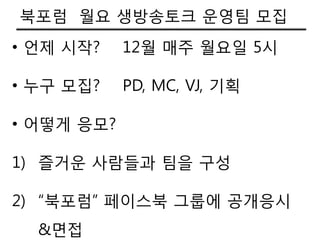 북포럼 월요 생방송토크 운영팀 모집
• 언제 시작?    12월 매주 월요일 5시

• 누구 모집?    PD, MC, VJ, 기획

• 어떻게 응모?

1) 즐거운 사람들과 팀을 구성

2) “북포럼” 페이스북 그룹에 공개응시
  &면접
 