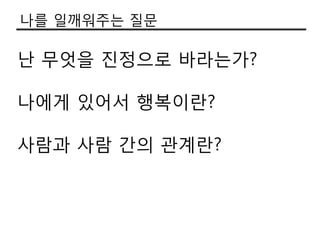나를 일깨워주는 질문

난 무엇을 짂정으로 바라는가?

나에게 있어서 행복이란?

사람과 사람 갂의 관계란?
 