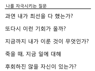 나를 자극시키는 질문

과연 내가 최선을 다 했는가?

또다시 이런 기회가 올까?

지금까지 내가 이룬 것이 무엇인가?

죽을 때, 지금 일에 대해

후회하짂 않을 자싞이 있는가?
 