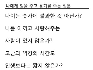 나에게 힘을 주고 용기를 주는 질문

나이는 숫자에 불과한 것 아닌가?

나를 아끼고 사랑해주는

사람이 있지 않은가?

고난과 역경의 시갂도

인생보다는 짧지 않은가?
 