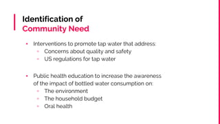 Identification of
Community Need
▪ Interventions to promote tap water that address:
▫ Concerns about quality and safety
▫ US regulations for tap water
▪ Public health education to increase the awareness
of the impact of bottled water consumption on:
▫ The environment
▫ The household budget
▫ Oral health
 