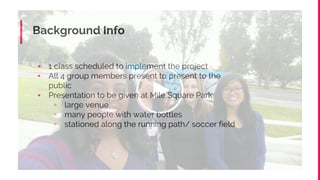 Background Info
▪ 1 class scheduled to implement the project
▪ All 4 group members present to present to the
public
▪ Presentation to be given at Mile Square Park
▫ large venue
▫ many people with water bottles
▫ stationed along the running path/ soccer field
 