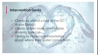 Intervention Goals
▪ Clients to attend a tour at the OC
Water District
▪ Clients to feel more comfortable
drinking their tap
▪ Clients to increase in knowledge
about where their water comes from
 