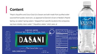 Content
“Pepsi's Aquafina and Coca-Cola Co's Dasani are both made from purified water
sourced from public reservoirs, as opposed to Danone's Evian or Nestle's Poland
Spring, so-called "spring waters," shipped from specific locations the companies
say have notably clean water.” (“Aquafina Labels,” 2007, para. 4)
 