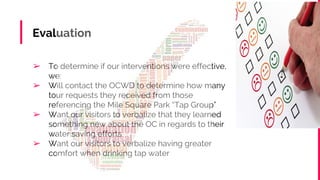 Evaluation
➢ To determine if our interventions were effective,
we:
➢ Will contact the OCWD to determine how many
tour requests they received from those
referencing the Mile Square Park “Tap Group”
➢ Want our visitors to verbalize that they learned
something new about the OC in regards to their
water saving efforts
➢ Want our visitors to verbalize having greater
comfort when drinking tap water
 