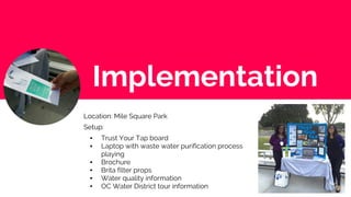 Implementation
Location: Mile Square Park
Setup:
▪ Trust Your Tap board
▪ Laptop with waste water purification process
playing
▪ Brochure
▪ Brita filter props
▪ Water quality information
▪ OC Water District tour information
 