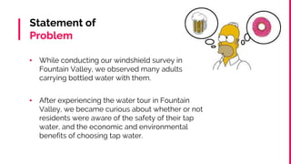 Statement of
Problem
▪ While conducting our windshield survey in
Fountain Valley, we observed many adults
carrying bottled water with them.
▪ After experiencing the water tour in Fountain
Valley, we became curious about whether or not
residents were aware of the safety of their tap
water, and the economic and environmental
benefits of choosing tap water.
 