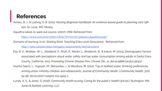 References
Ackley, B. J., & Ladwig, G. B. (2011). Nursing diagnosis handbook: An evidence-based guide to planning care (9th
ed.). St. Louis, MO: Mosby.
Aquafina labels to spell out source. (2007). CNN. Retrieved from
http://www.cnn.com/2007/HEALTH/07/27/pepsico.aquafina.reut/
Domains of learning. (n.d.). Starting Point: Teaching Entry Level Geoscience. Retrieved from
http://serc.carleton.edu/introgeo/assessment/domains.html
Erp, B. V., Webber, W. L., Stoddard, P., Shah, R., Martin, L., Broderick, B., & Induni, M. (2014). Demographic factors
associated with perceptions about water safety and tap water consumption among adults in Santa Clara
County, California, 2011. Preventing Chronic Disease Prev. Chronic Dis., 11. doi:10.5888/pcd11.130437
Huerta-Saenz, L., Irigoyen, M., Benavides, J., & Mendoza, M. (2011). Tap or bottled water: Drinking preferences
among urban minority children and adolescents. Journal of Community Health J Community Health, 37(1),
54-58. doi:10.1007/s10900-011-9415-1
Lundy, K. S., & Janes, S. (2016). Community health nursing: Caring for the public's health (3rd ed.). Burlington, MA:
Jones & Bartlett Learning, LLC.
 