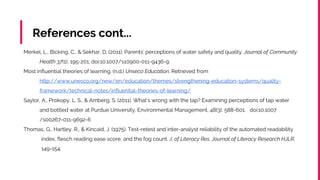 References cont...
Merkel, L., Bicking, C., & Sekhar, D. (2011). Parents’ perceptions of water safety and quality. Journal of Community
Health 37(1), 195-201. doi:10.1007/s10900-011-9436-9.
Most influential theories of learning. (n.d.) Unseco Education. Retrieved from
http://www.unesco.org/new/en/education/themes/strengthening-education-systems/quality-
framework/technical-notes/influential-theories-of-learning/
Saylor, A., Prokopy, L. S., & Amberg, S. (2011). What’s wrong with the tap? Examining perceptions of tap water
and bottled water at Purdue University. Environmental Management, 48(3), 588-601. doi:10.1007
/s00267-011-9692-6
Thomas, G., Hartley, R., & Kincaid, J. (1975). Test-retest and inter-analyst reliability of the automated readability
index, flesch reading ease score, and the fog count. J. of Literacy Res. Journal of Literacy Research HJLR,
149-154.
 