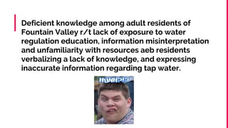 Deficient knowledge among adult residents of
Fountain Valley r/t lack of exposure to water
regulation education, information misinterpretation
and unfamiliarity with resources aeb residents
verbalizing a lack of knowledge, and expressing
inaccurate information regarding tap water.
 