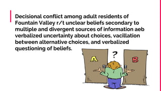Decisional conflict among adult residents of
Fountain Valley r/t unclear beliefs secondary to
multiple and divergent sources of information aeb
verbalized uncertainty about choices, vacillation
between alternative choices, and verbalized
questioning of beliefs.
 