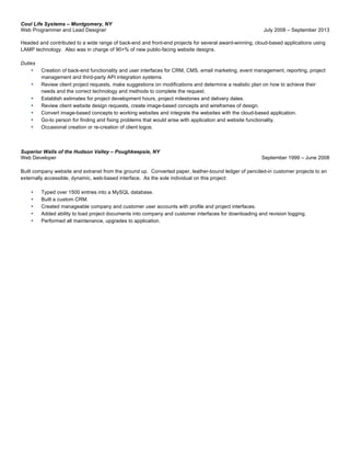 Cool Life Systems – Montgomery, NY
Web Programmer and Lead Designer July 2008 – September 2013
Headed and contributed to a wide range of back-end and front-end projects for several award-winning, cloud-based applications using
LAMP technology. Also was in charge of 90+% of new public-facing website designs.
Duties
• Creation of back-end functionality and user interfaces for CRM, CMS, email marketing, event management, reporting, project
management and third-party API integration systems.
• Review client project requests, make suggestions on modifications and determine a realistic plan on how to achieve their
needs and the correct technology and methods to complete the request.
• Establish estimates for project development hours, project milestones and delivery dates.
• Review client website design requests, create image-based concepts and wireframes of design.
• Convert image-based concepts to working websites and integrate the websites with the cloud-based application.
• Go-to person for finding and fixing problems that would arise with application and website functionality.
• Occasional creation or re-creation of client logos.
Superior Walls of the Hudson Valley – Poughkeepsie, NY
Web Developer September 1999 – June 2008
Built company website and extranet from the ground up. Converted paper, leather-bound ledger of penciled-in customer projects to an
externally accessible, dynamic, web-based interface. As the sole individual on this project:
• Typed over 1500 entries into a MySQL database.
• Built a custom CRM.
• Created manageable company and customer user accounts with profile and project interfaces.
• Added ability to load project documents into company and customer interfaces for downloading and revision logging.
• Performed all maintenance, upgrades to application.
	
  
 