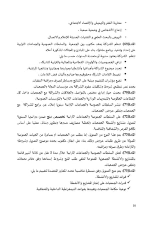 16 
محاربة الفقر والتهميش والإقصاء الاجتماعي، - 
- إدماج الشخاص في وضعية صعبة ، 
- النهوض بالبحث العلمي و التقنيات الحديثة للإعلام والاتصال. 
المادة) 11 (: تنظم الشراكة بعقد مكتوب بين الجمعية والسلطات العمومية والجماعات الترابية 
على إعداد وتنفيذ برنامج مشترك بناء على المبادئ و المجالات المذكورة أعلاه. 
تنظم الشراكة بعقود سنوية أو متعددة السنوات حسب ما يلي: 
 تراعي الخصوصيات والولويات القطاعية والمجالية والترابية للشركاء ، 
 تحدد موضوع الشراكة وأهدافها وأنشطتها ومواردها وميزانيتها ونتائجها المرتقبة، 
 تضبط التزامات الشركاء وحقوقهم وواجباتهم وآليات فض النزاعات ، 
 تضع مؤشرات للتقييم مبنية على النتائج ومساطر لصرف ومراقبة النفقات. 
يحدد نص تنظيمي شروط وشكليات عقود الشراكة بين مؤسسات الدولة والجمعيات. 
المادة) 12 (: يحدث جهاز إداري مختص بالتواصل والعلاقات والشراكة مع الجمعيات داخل كل 
القطاعات الحكومية والمندوبيات الوزارية والجماعات الترابية والمؤسسات العمومية، 
المادة) 11 (: تنشر السلطات العمومية والجماعات الترابية سنويا إعلان عن برامج للشراكة مع 
الجمعيات وتتلقى عروض الجمعيات. 
المادة) 11 (: على السلطات العمومية والجماعات الترابية تخصيص منح ضمن ميزانيتها السنوية 
لتمويل مشاريع وأنشطة الجمعيات وتغطية مصاريف تدبيرها وتطوير وسائل عملها على أساس 
تكافؤ الفرص والشفافية والمنافسة. 
المادة) 11 (: يتم هذا النوع من التمويل إما بطلب من الجمعيات أو بمبادرة من الجهات العمومية 
الممولة عن طريق طلبات عروض وذلك بناء على اتفاق مكتوب يحدد موضوع التمويل وشروطه 
والتزاماته وطرق صرفه ومراقبته. 
المادة) 11 (: تعلن السلطات العمومية والجماعات الترابية خلال مدة لا تقل عن ثلاثة أشهر قائمة 
بالمشاريع والنشطة الجمعوية المفتوحة لتلقي طلب المنح وشروط إسنادها وفق دفاتر تحملات 
وتتلقى عروض الجمعيات. 
المادة) 11 (: يتم منح التمويل وفق مسطرة تنافسية تحدد المعايير المعتمدة لتقييم ما يلي: 
 فوائد المشاريع والنشطة، 
 قدرات الجمعيات على إنجاز المشاريع والنشطة 
 نوعية حكامة الجمعيات وتقيدها بقواعد الديمقراطية الداخلية والشفافية. 
 