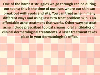 One of the hardest struggles we go through can be during
 our teens; this is the time of our lives where our skin can
 break out with spots and zits. You can treat acne in many
 different ways and using lasers to treat problem skin is an
affordable acne treatment that works. Other ways to treat
 acne include prescribed topical creams, oral antibiotics or
clinical dermatological treatments. A laser treatment takes
            place in your dermatologist's office.
 