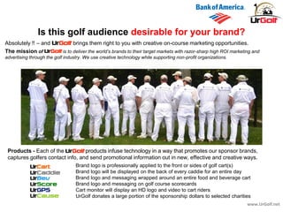 The mission of is to deliver the world’s brands to their target markets with razor-sharp high ROI marketing and
advertising through the golf industry. We use creative technology while supporting non-profit organizations.
www.UrGolf.net
Is this golf audience desirable for your brand?
Absolutely !! – and brings them right to you with creative on-course marketing opportunities.
Products - Each of the products infuse technology in a way that promotes our sponsor brands,
captures golfers contact info, and send promotional information out in new, effective and creative ways.
Brand logo is professionally applied to the front or sides of golf cart(s)
Brand logo will be displayed on the back of every caddie for an entire day
Brand logo and messaging wrapped around an entire food and beverage cart
Brand logo and messaging on golf course scorecards
Cart monitor will display an HD logo and video to cart riders
UrGolf donates a large portion of the sponsorship dollars to selected charities
 