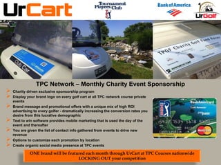  Charity driven exclusive sponsorship program
 Display your brand logo on every golf cart at all TPC network course private
events
 Brand message and promotional offers with a unique mix of high ROI
advertising to every golfer - dramatically increasing the conversion rates you
desire from this lucrative demographic
 Text to win software provides mobile marketing that is used the day of the
event and thereafter
 You are given the list of contact info gathered from events to drive new
revenue
 Options to customize each promotion by location
 Create organic social media presence at TPC events
ONE brand will be featured each month through UrCart at TPC Courses nationwide
LOCKING OUT your competition
TPC Network – Monthly Charity Event Sponsorship
 